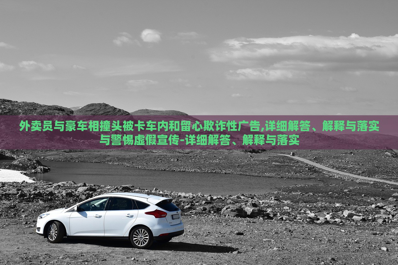 外賣員與豪車相撞頭被卡車內(nèi)和留心欺詐性廣告,詳細(xì)解答、解釋與落實與警惕虛假宣傳-詳細(xì)解答、解釋與落實