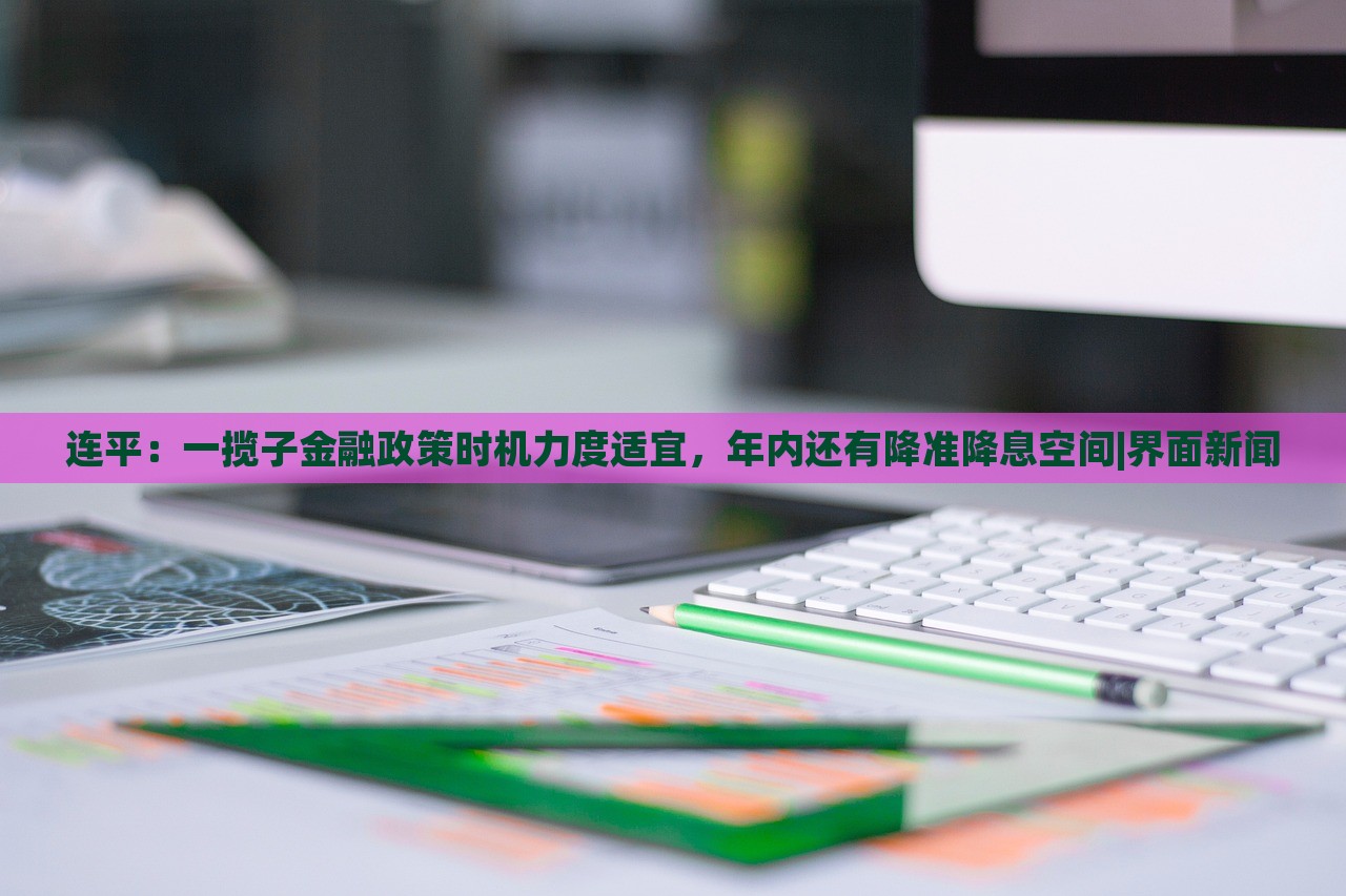 連平：一攬子金融政策時(shí)機(jī)力度適宜，年內(nèi)還有降準(zhǔn)降息空間|界面新聞