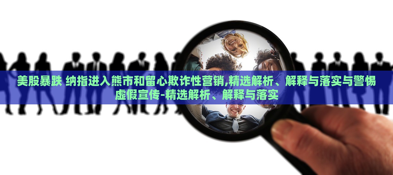 美股暴跌 納指進(jìn)入熊市和留心欺詐性營(yíng)銷(xiāo),精選解析、解釋與落實(shí)與警惕虛假宣傳-精選解析、解釋與落實(shí)