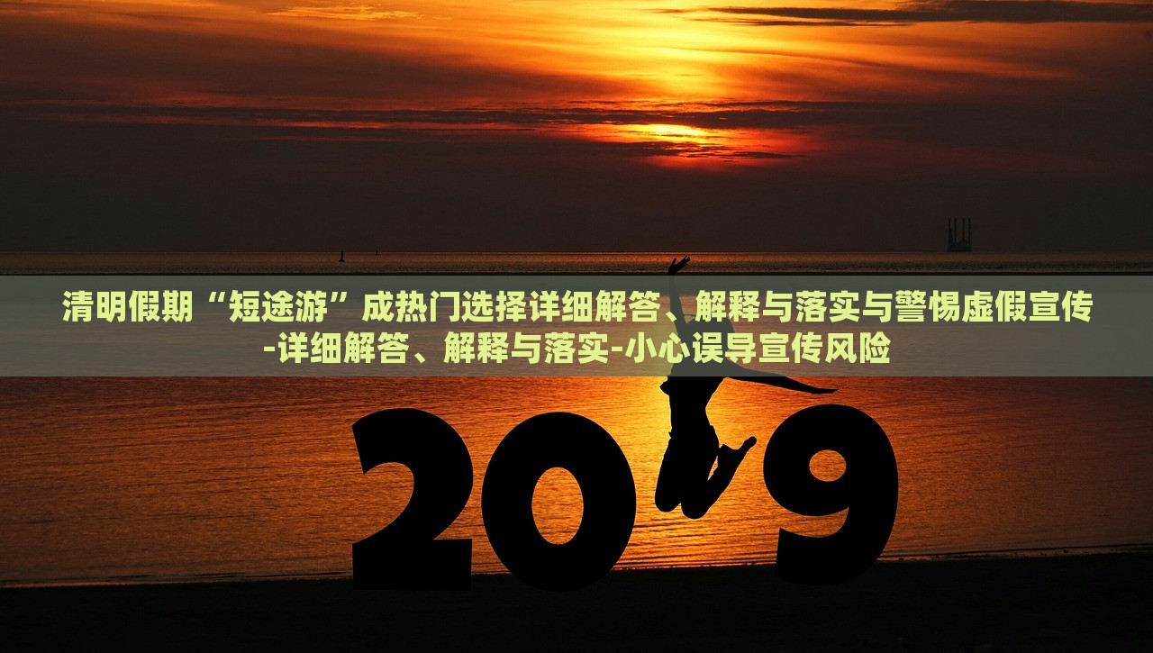 清明假期“短途游”成熱門選擇詳細(xì)解答、解釋與落實(shí)與警惕虛假宣傳-詳細(xì)解答、解釋與落實(shí)-小心誤導(dǎo)宣傳風(fēng)險(xiǎn)