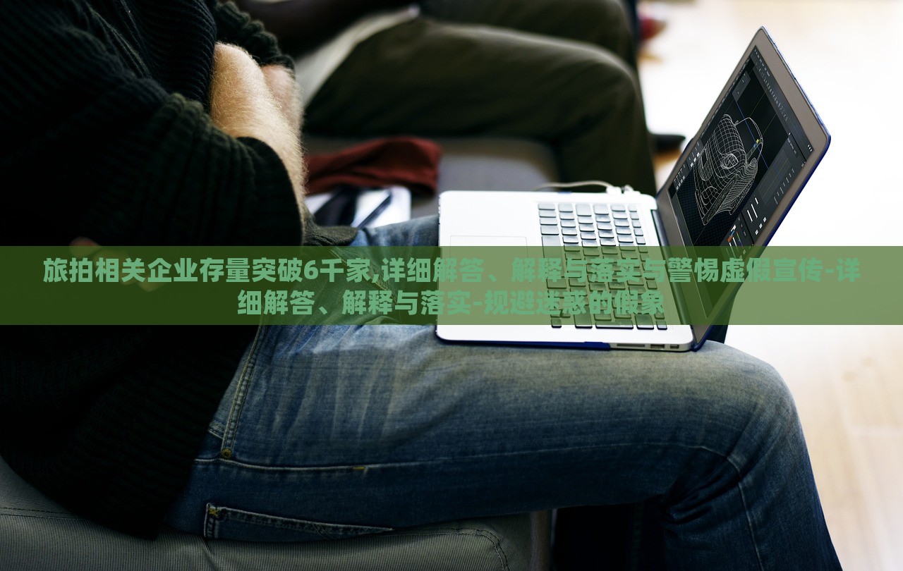 旅拍相關企業(yè)存量突破6千家,詳細解答、解釋與落實與警惕虛假宣傳-詳細解答、解釋與落實-規(guī)避迷惑的假象
