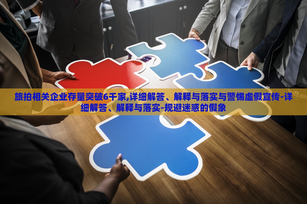 旅拍相關企業(yè)存量突破6千家,詳細解答、解釋與落實與警惕虛假宣傳-詳細解答、解釋與落實-規(guī)避迷惑的假象