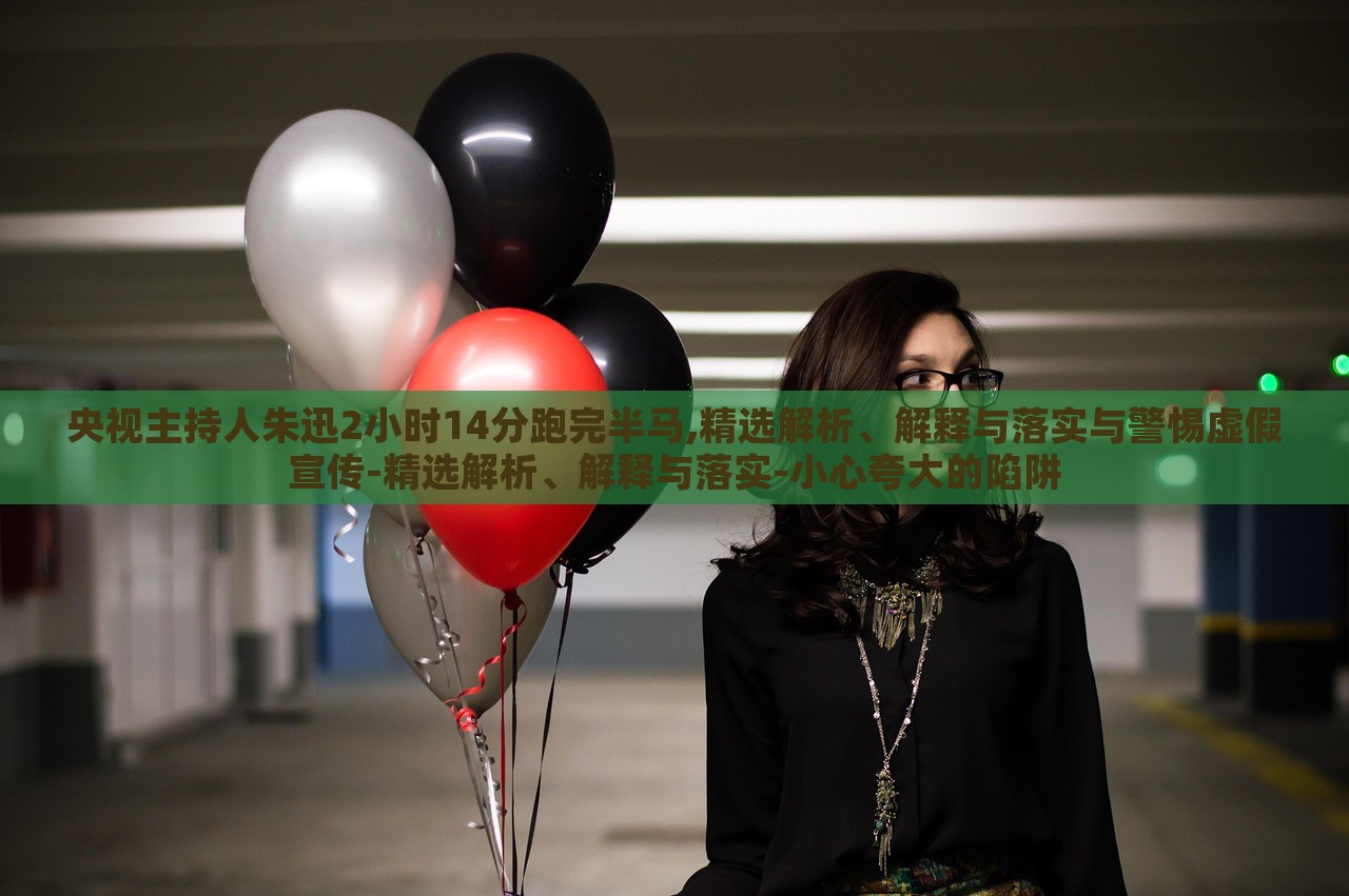 央視主持人朱迅2小時14分跑完半馬,精選解析、解釋與落實與警惕虛假宣傳-精選解析、解釋與落實-小心夸大的陷阱