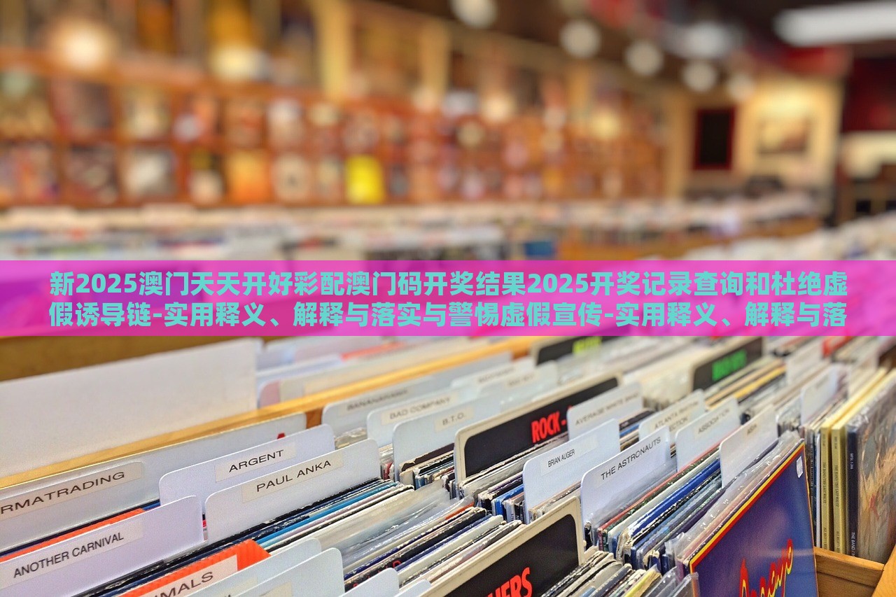 新2025澳門天天開好彩配澳門碼開獎結(jié)果2025開獎記錄查詢和杜絕虛假誘導(dǎo)鏈-實(shí)用釋義、解釋與落實(shí)與警惕虛假宣傳-實(shí)用釋義、解釋與落實(shí) 新2025澳門天天開好彩配澳門碼開獎結(jié)果2025開獎記錄查詢和杜絕虛假誘導(dǎo)鏈-實(shí)用釋義、解釋與落實(shí)與警惕虛假宣傳-實(shí)用釋義、解釋與落實(shí)