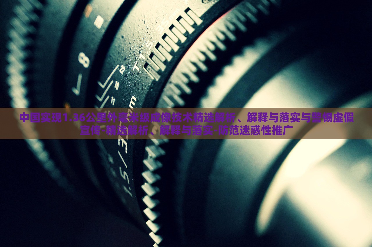 中國(guó)實(shí)現(xiàn)1.36公里外毫米級(jí)成像技術(shù)精選解析、解釋與落實(shí)與警惕虛假宣傳-精選解析、解釋與落實(shí)-防范迷惑性推廣
