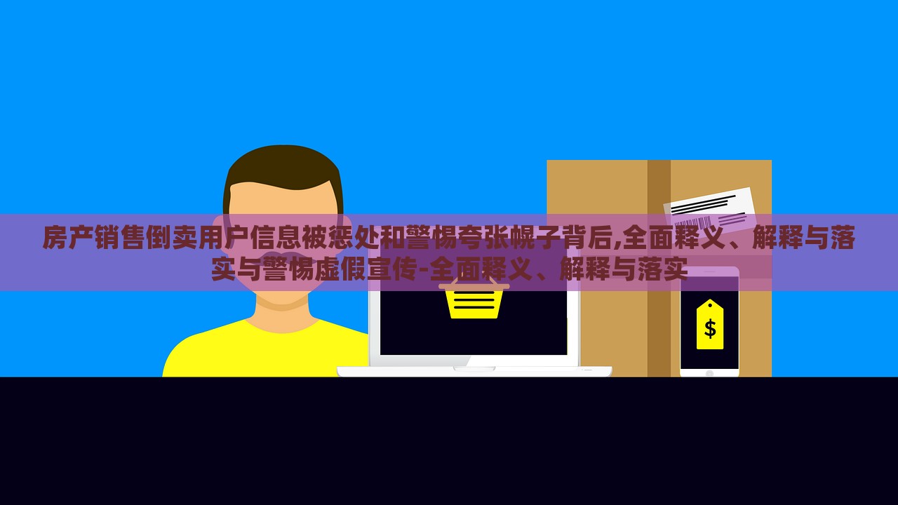 房產(chǎn)銷售倒賣用戶信息被懲處和警惕夸張幌子背后,全面釋義、解釋與落實與警惕虛假宣傳-全面釋義、解釋與落實