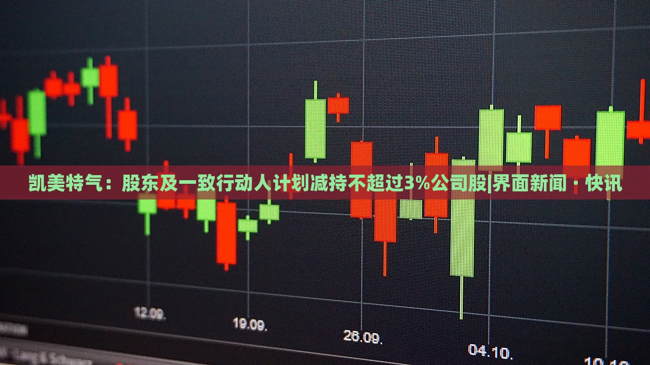 凱美特氣：股東及一致行動人計劃減持不超過3%公司股|界面新聞 · 快訊