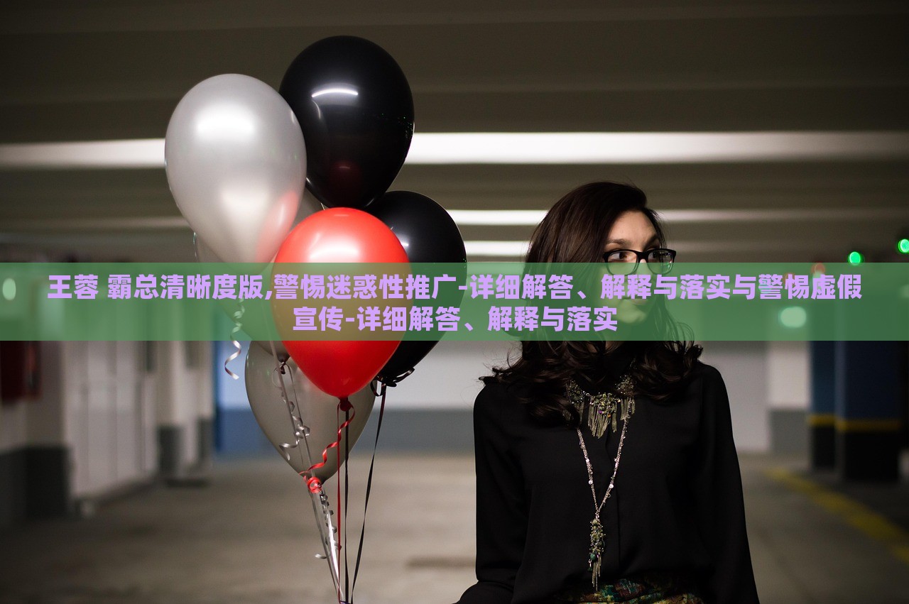 王蓉 霸總清晰度版,警惕迷惑性推廣-詳細(xì)解答、解釋與落實(shí)與警惕虛假宣傳-詳細(xì)解答、解釋與落實(shí)