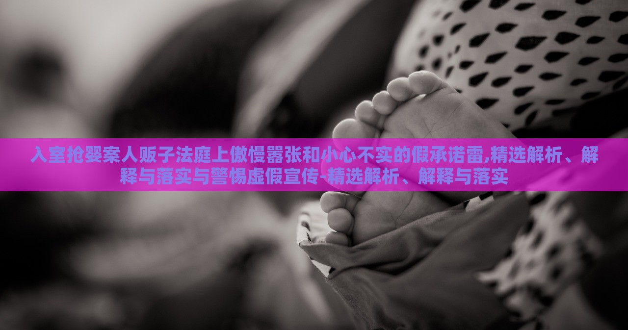 入室搶嬰案人販子法庭上傲慢囂張和小心不實(shí)的假承諾雷,精選解析、解釋與落實(shí)與警惕虛假宣傳-精選解析、解釋與落實(shí)