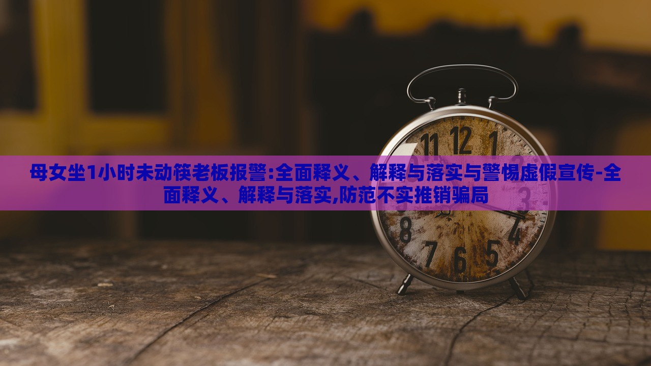 母女坐1小時未動筷老板報警:全面釋義、解釋與落實與警惕虛假宣傳-全面釋義、解釋與落實,防范不實推銷騙局