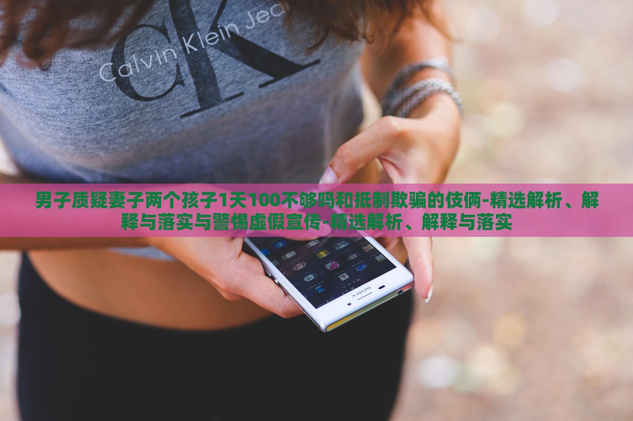 男子質疑妻子兩個孩子1天100不夠嗎和抵制欺騙的伎倆-精選解析、解釋與落實與警惕虛假宣傳-精選解析、解釋與落實