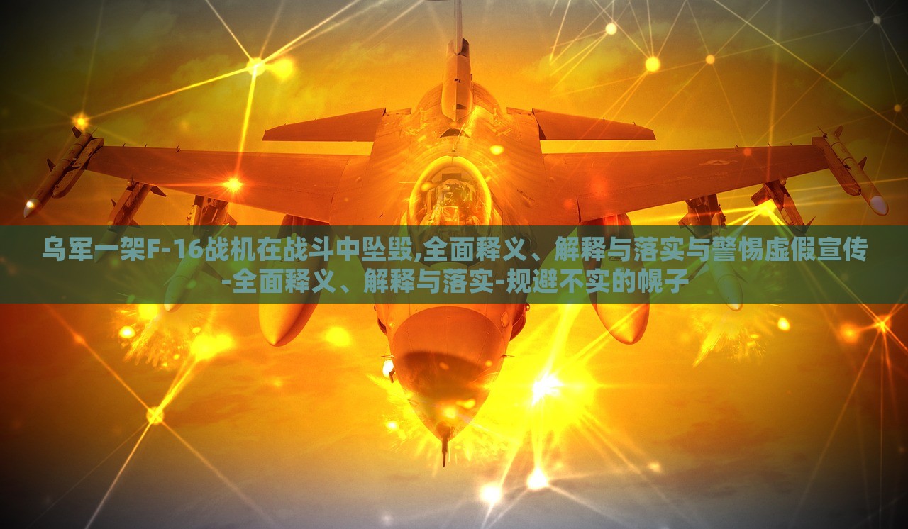 烏軍一架F-16戰(zhàn)機(jī)在戰(zhàn)斗中墜毀,全面釋義、解釋與落實與警惕虛假宣傳-全面釋義、解釋與落實-規(guī)避不實的幌子