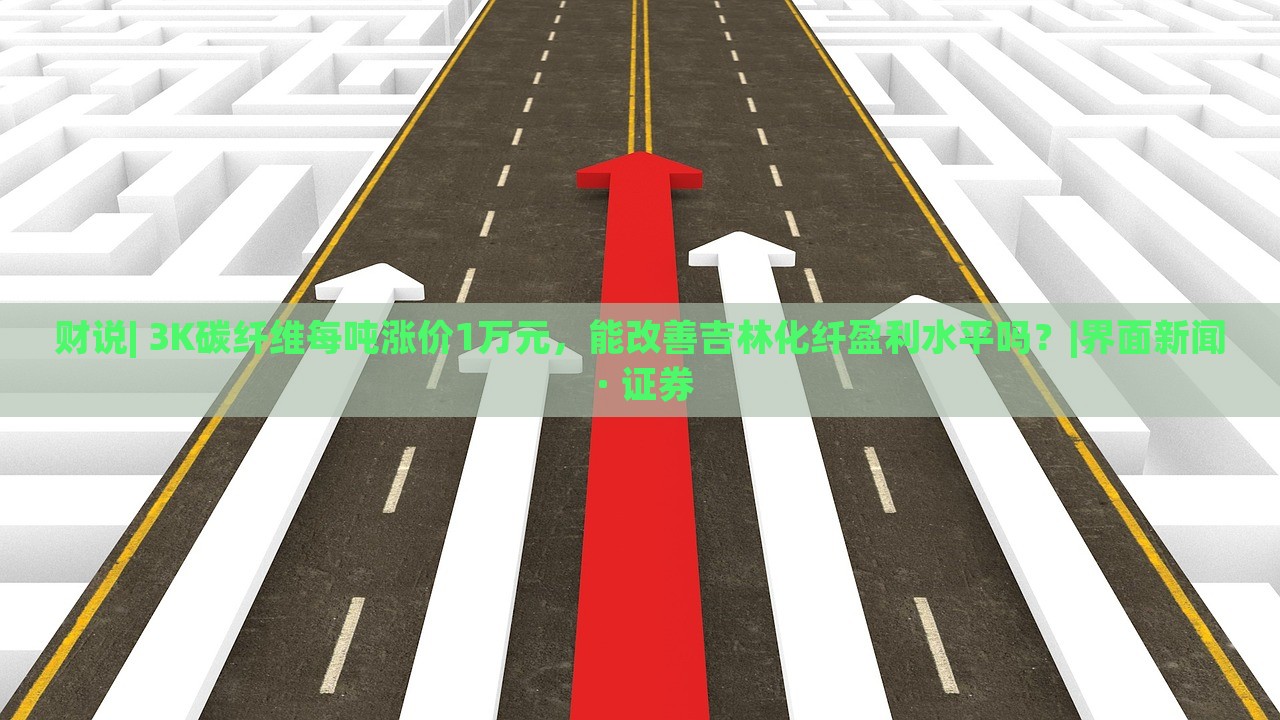 財說| 3K碳纖維每噸漲價1萬元，能改善吉林化纖盈利水平嗎？|界面新聞 · 證券