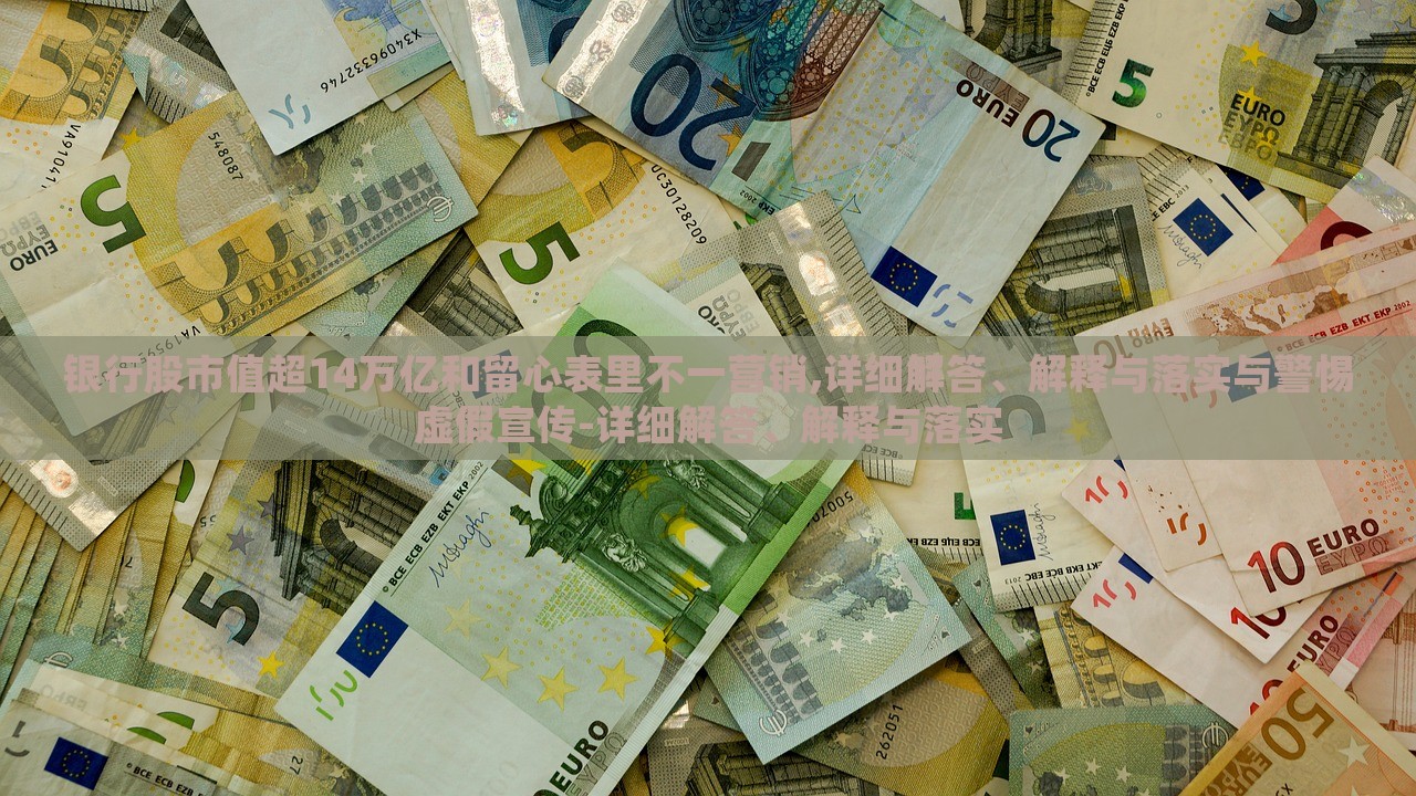 銀行股市值超14萬億和留心表里不一營銷,詳細(xì)解答、解釋與落實(shí)與警惕虛假宣傳-詳細(xì)解答、解釋與落實(shí)
