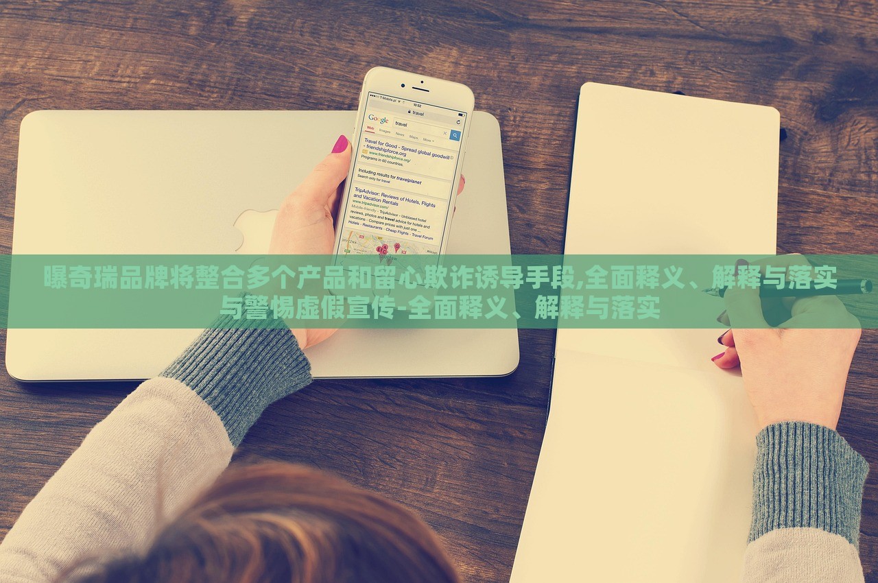 曝奇瑞品牌將整合多個(gè)產(chǎn)品和留心欺詐誘導(dǎo)手段,全面釋義、解釋與落實(shí)與警惕虛假宣傳-全面釋義、解釋與落實(shí)