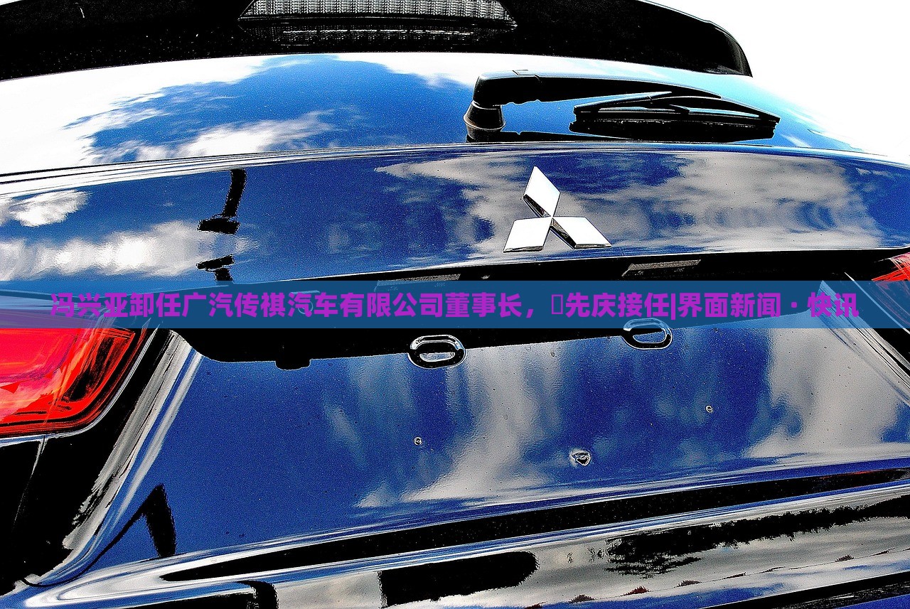 馮興亞卸任廣汽傳祺汽車有限公司董事長，閤先慶接任|界面新聞 · 快訊