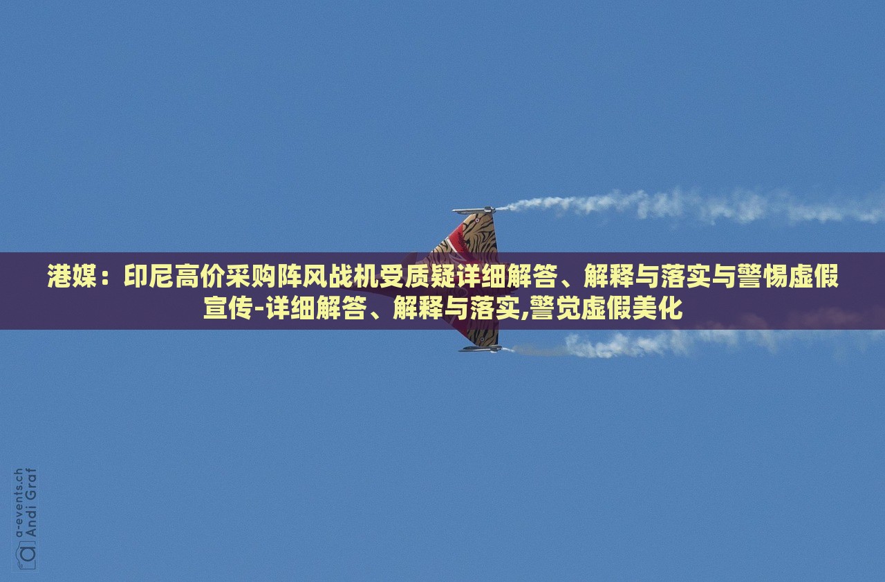 港媒：印尼高價采購陣風戰(zhàn)機受質(zhì)疑詳細解答、解釋與落實與警惕虛假宣傳-詳細解答、解釋與落實,警覺虛假美化