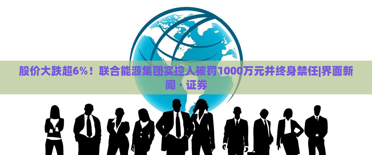 股價(jià)大跌超6%！聯(lián)合能源集團(tuán)實(shí)控人被罰1000萬元并終身禁任|界面新聞 · 證券