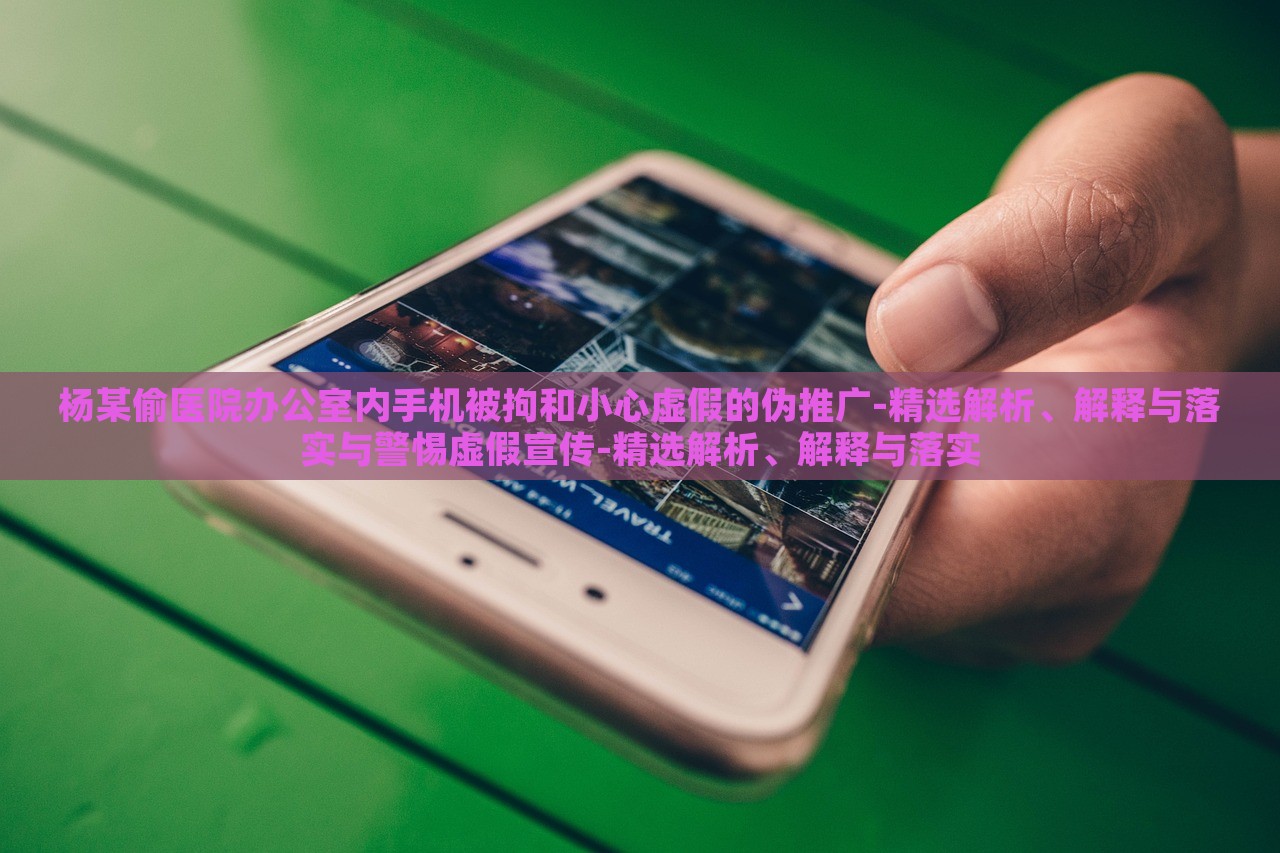 楊某偷醫(yī)院辦公室內手機被拘和小心虛假的偽推廣-精選解析、解釋與落實與警惕虛假宣傳-精選解析、解釋與落實 楊某偷醫(yī)院辦公室內手機被拘和小心虛假的偽推廣-精選解析、解釋與落實與警惕虛假宣傳-精選解析、解釋與落實