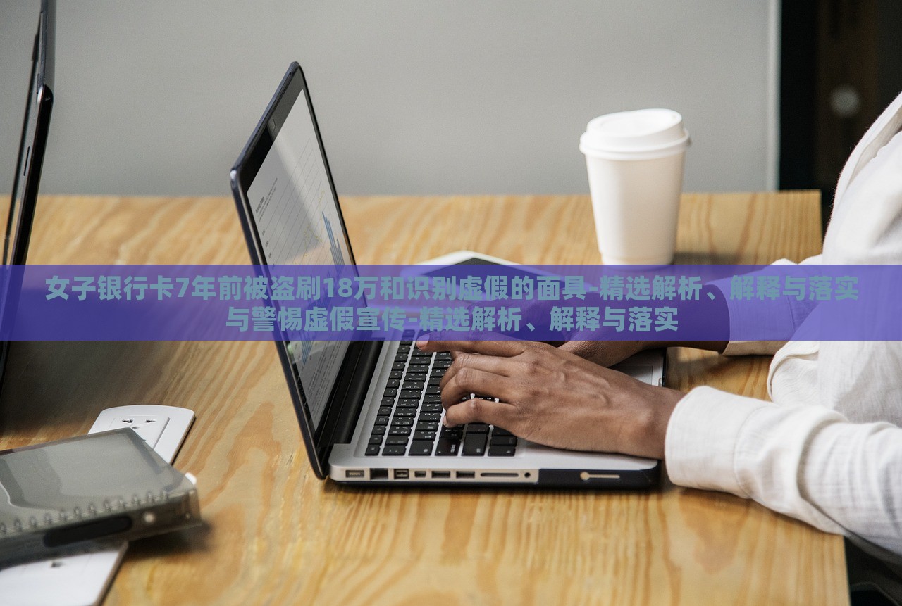 女子銀行卡7年前被盜刷18萬和識別虛假的面具-精選解析、解釋與落實與警惕虛假宣傳-精選解析、解釋與落實