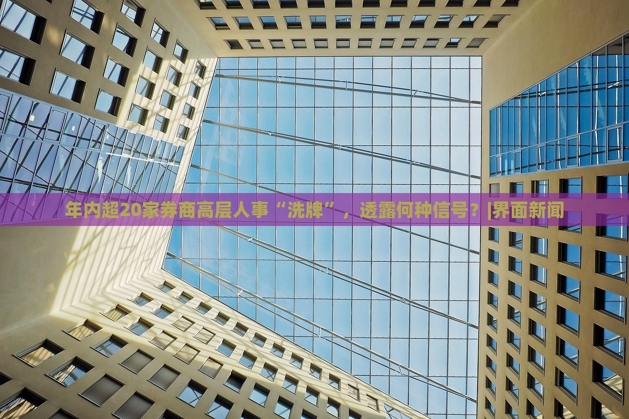 年內(nèi)超20家券商高層人事“洗牌”，透露何種信號？|界面新聞