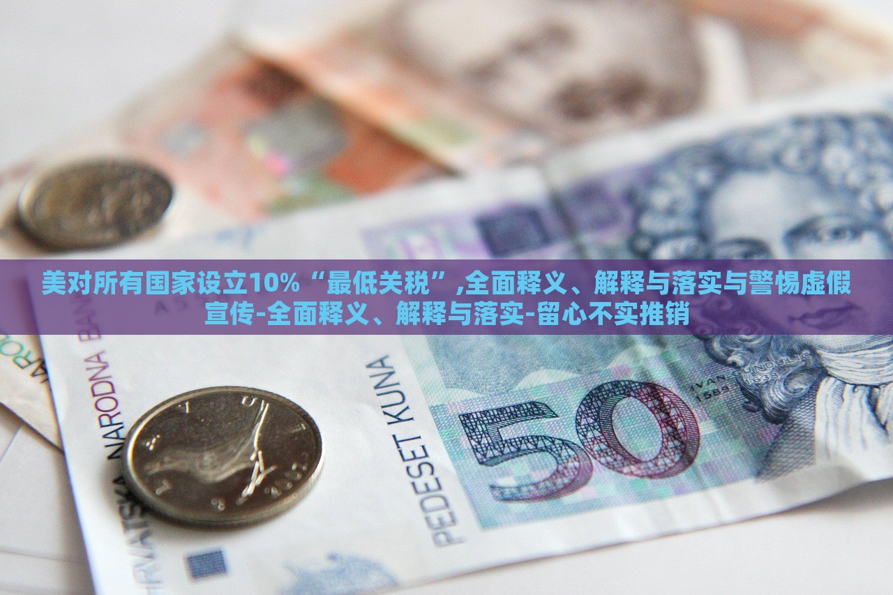 美對所有國家設立10%“最低關稅”,全面釋義、解釋與落實與警惕虛假宣傳-全面釋義、解釋與落實-留心不實推銷