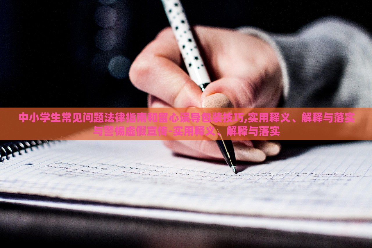 中小學(xué)生常見(jiàn)問(wèn)題法律指南和留心誤導(dǎo)包裝技巧,實(shí)用釋義、解釋與落實(shí)與警惕虛假宣傳-實(shí)用釋義、解釋與落實(shí)