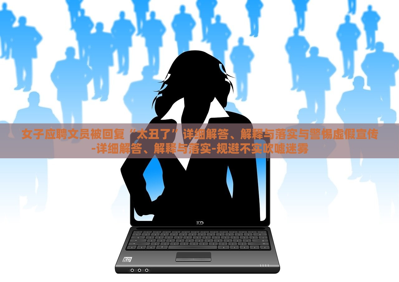 女子應(yīng)聘文員被回復(fù)“太丑了”詳細解答、解釋與落實與警惕虛假宣傳-詳細解答、解釋與落實-規(guī)避不實吹噓迷霧