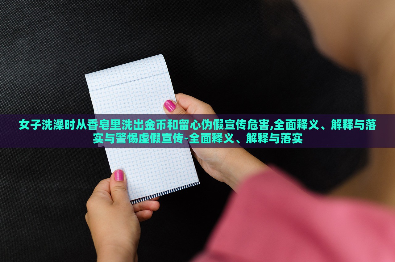 女子洗澡時(shí)從香皂里洗出金幣和留心偽假宣傳危害,全面釋義、解釋與落實(shí)與警惕虛假宣傳-全面釋義、解釋與落實(shí)