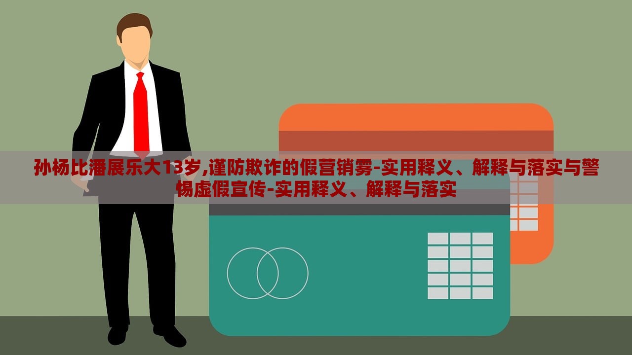 孫楊比潘展樂大13歲,謹(jǐn)防欺詐的假營銷霧-實用釋義、解釋與落實與警惕虛假宣傳-實用釋義、解釋與落實 孫楊比潘展樂大13歲,謹(jǐn)防欺詐的假營銷霧-實用釋義、解釋與落實與警惕虛假宣傳-實用釋義、解釋與落實