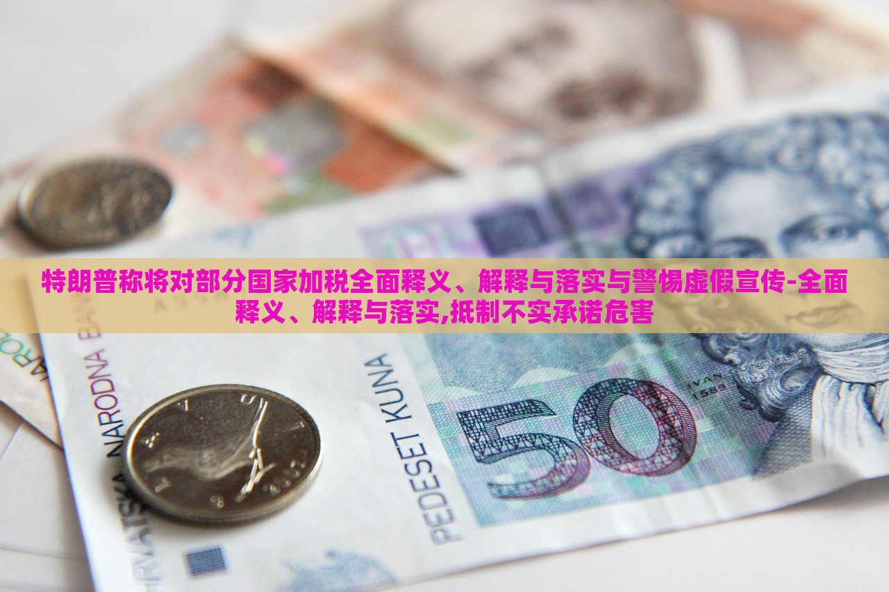 特朗普稱將對部分國家加稅全面釋義、解釋與落實與警惕虛假宣傳-全面釋義、解釋與落實,抵制不實承諾危害
