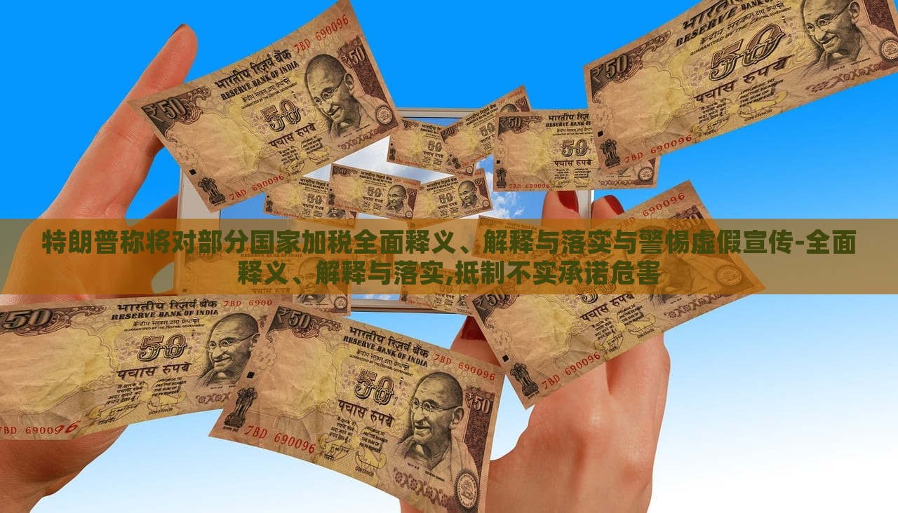 特朗普稱將對部分國家加稅全面釋義、解釋與落實與警惕虛假宣傳-全面釋義、解釋與落實,抵制不實承諾危害
