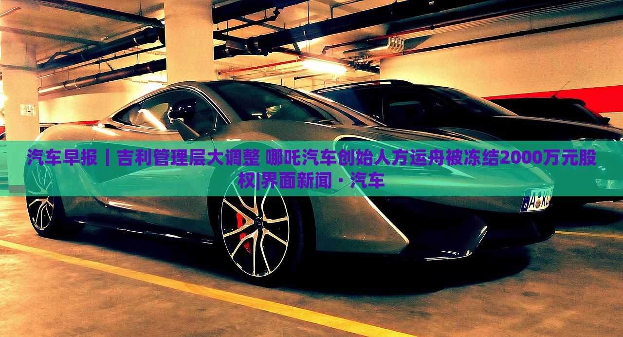 汽車早報｜吉利管理層大調(diào)整 哪吒汽車創(chuàng)始人方運舟被凍結(jié)2000萬元股權(quán)|界面新聞 · 汽車
