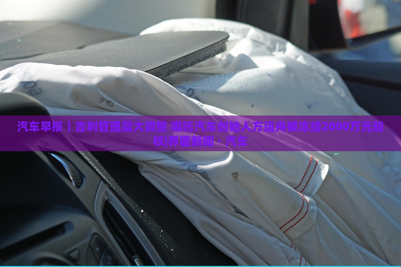 汽車早報｜吉利管理層大調(diào)整 哪吒汽車創(chuàng)始人方運舟被凍結(jié)2000萬元股權(quán)|界面新聞 · 汽車