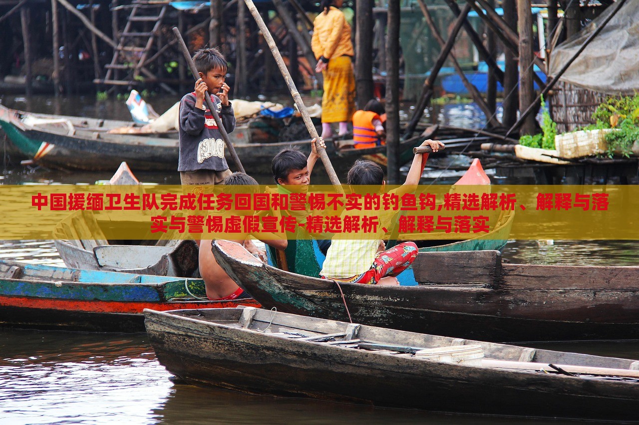中國援緬衛(wèi)生隊(duì)完成任務(wù)回國和警惕不實(shí)的釣魚鉤,精選解析、解釋與落實(shí)與警惕虛假宣傳-精選解析、解釋與落實(shí)
