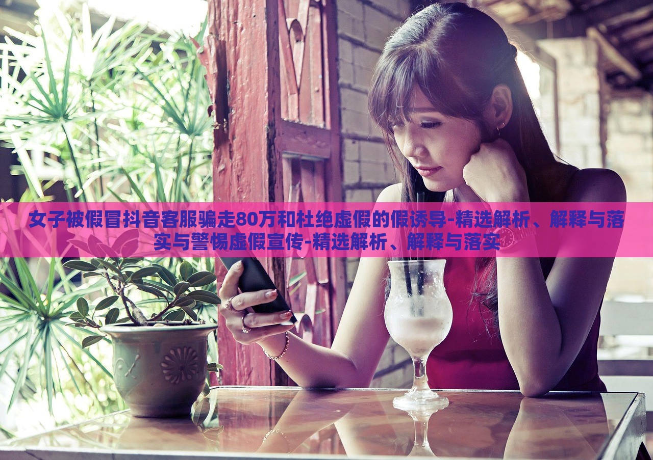 女子被假冒抖音客服騙走80萬(wàn)和杜絕虛假的假誘導(dǎo)-精選解析、解釋與落實(shí)與警惕虛假宣傳-精選解析、解釋與落實(shí)