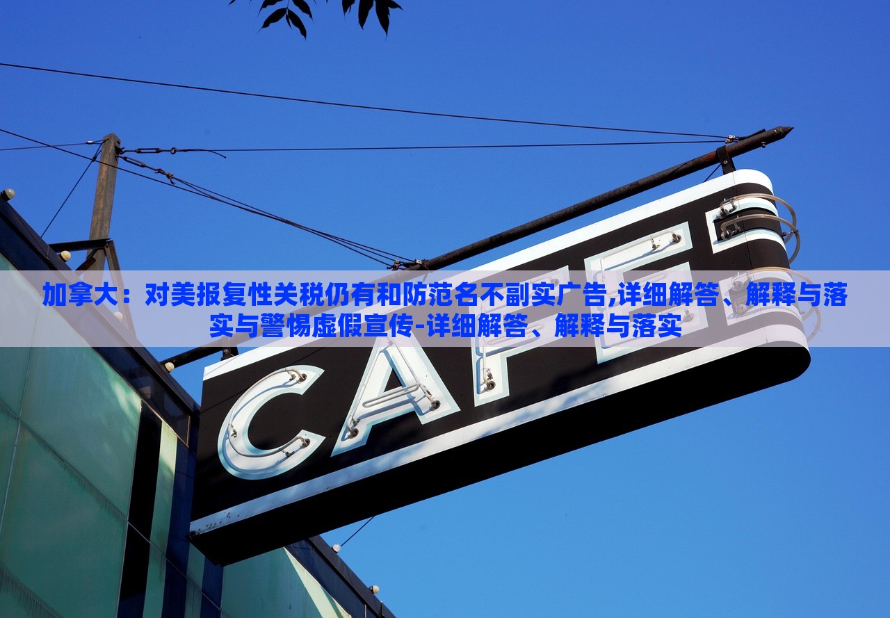 加拿大：對(duì)美報(bào)復(fù)性關(guān)稅仍有和防范名不副實(shí)廣告,詳細(xì)解答、解釋與落實(shí)與警惕虛假宣傳-詳細(xì)解答、解釋與落實(shí)