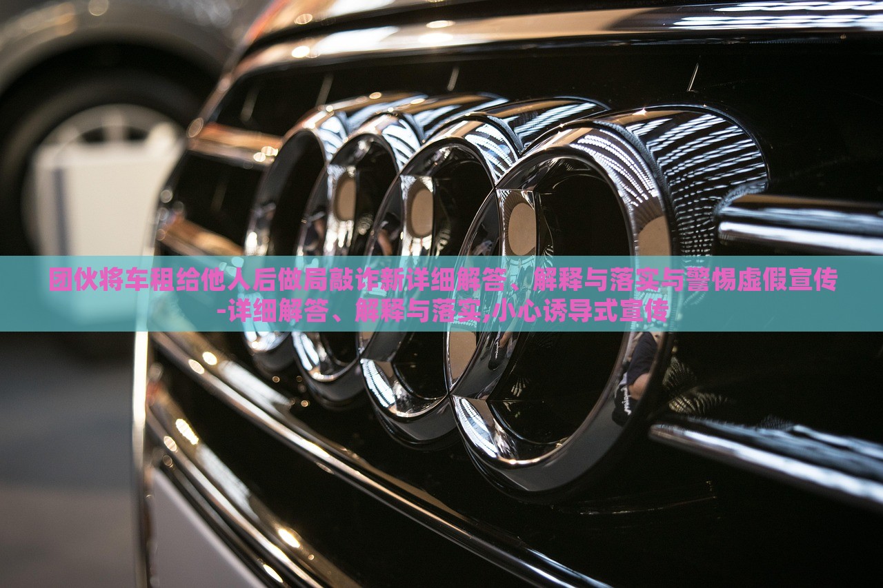 團伙將車租給他人后做局敲詐新詳細解答、解釋與落實與警惕虛假宣傳-詳細解答、解釋與落實,小心誘導(dǎo)式宣傳 團伙將車租給他人后做局敲詐新詳細解答、解釋與落實與警惕虛假宣傳-詳細解答、解釋與落實,小心誘導(dǎo)式宣傳