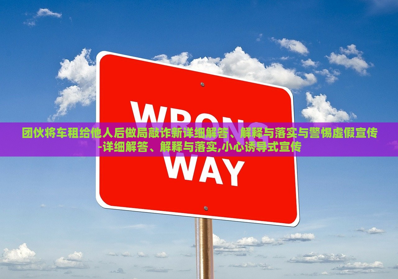 團伙將車租給他人后做局敲詐新詳細解答、解釋與落實與警惕虛假宣傳-詳細解答、解釋與落實,小心誘導(dǎo)式宣傳 團伙將車租給他人后做局敲詐新詳細解答、解釋與落實與警惕虛假宣傳-詳細解答、解釋與落實,小心誘導(dǎo)式宣傳