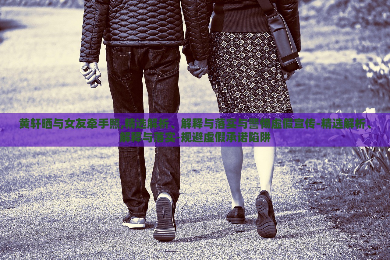 黃軒曬與女友牽手照,精選解析、解釋與落實與警惕虛假宣傳-精選解析、解釋與落實-規(guī)避虛假承諾陷阱