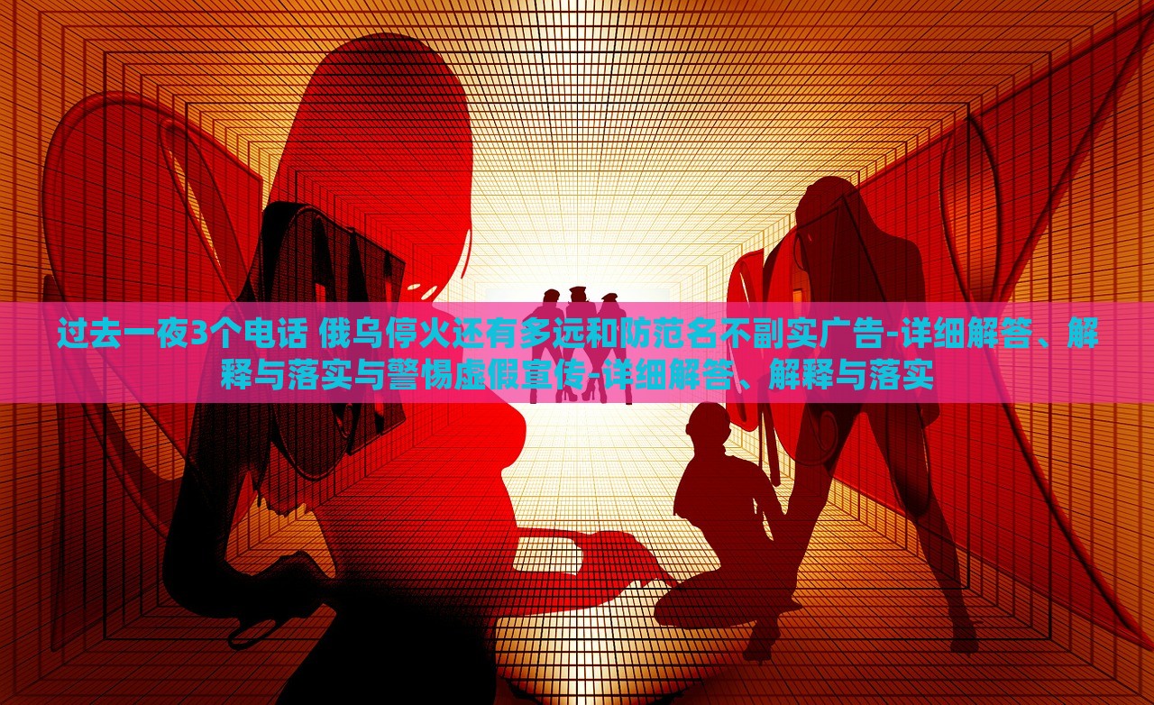 過去一夜3個電話 俄烏?；疬€有多遠(yuǎn)和防范名不副實廣告-詳細(xì)解答、解釋與落實與警惕虛假宣傳-詳細(xì)解答、解釋與落實