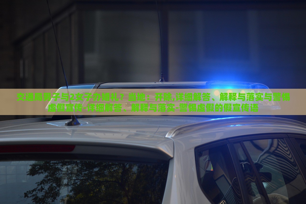 交通局男子與2女子辦婚禮？當?shù)兀洪_除,詳細解答、解釋與落實與警惕虛假宣傳-詳細解答、解釋與落實-警惕虛假的假宣傳語