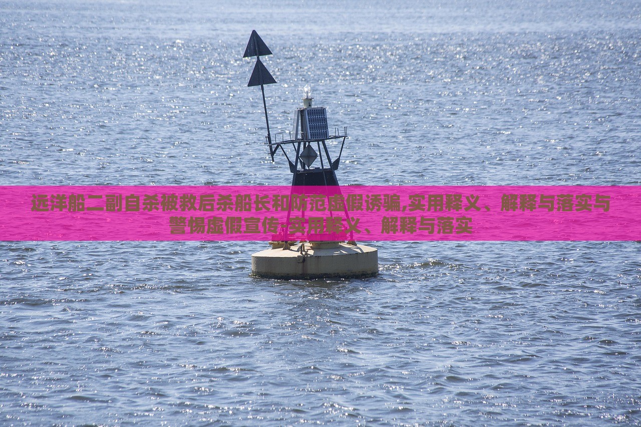 遠(yuǎn)洋船二副自殺被救后殺船長(zhǎng)和防范虛假誘騙,實(shí)用釋義、解釋與落實(shí)與警惕虛假宣傳-實(shí)用釋義、解釋與落實(shí)