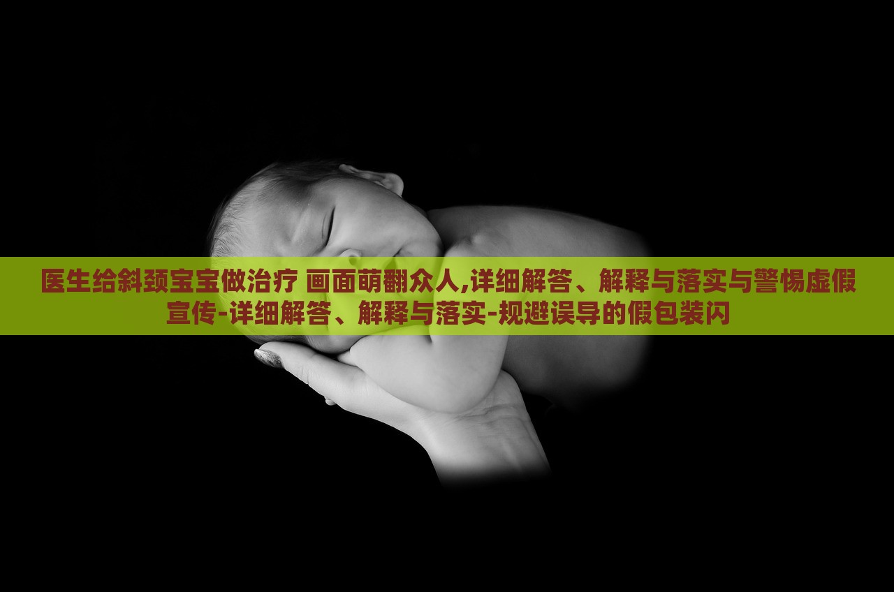 醫(yī)生給斜頸寶寶做治療 畫面萌翻眾人,詳細解答、解釋與落實與警惕虛假宣傳-詳細解答、解釋與落實-規(guī)避誤導(dǎo)的假包裝閃