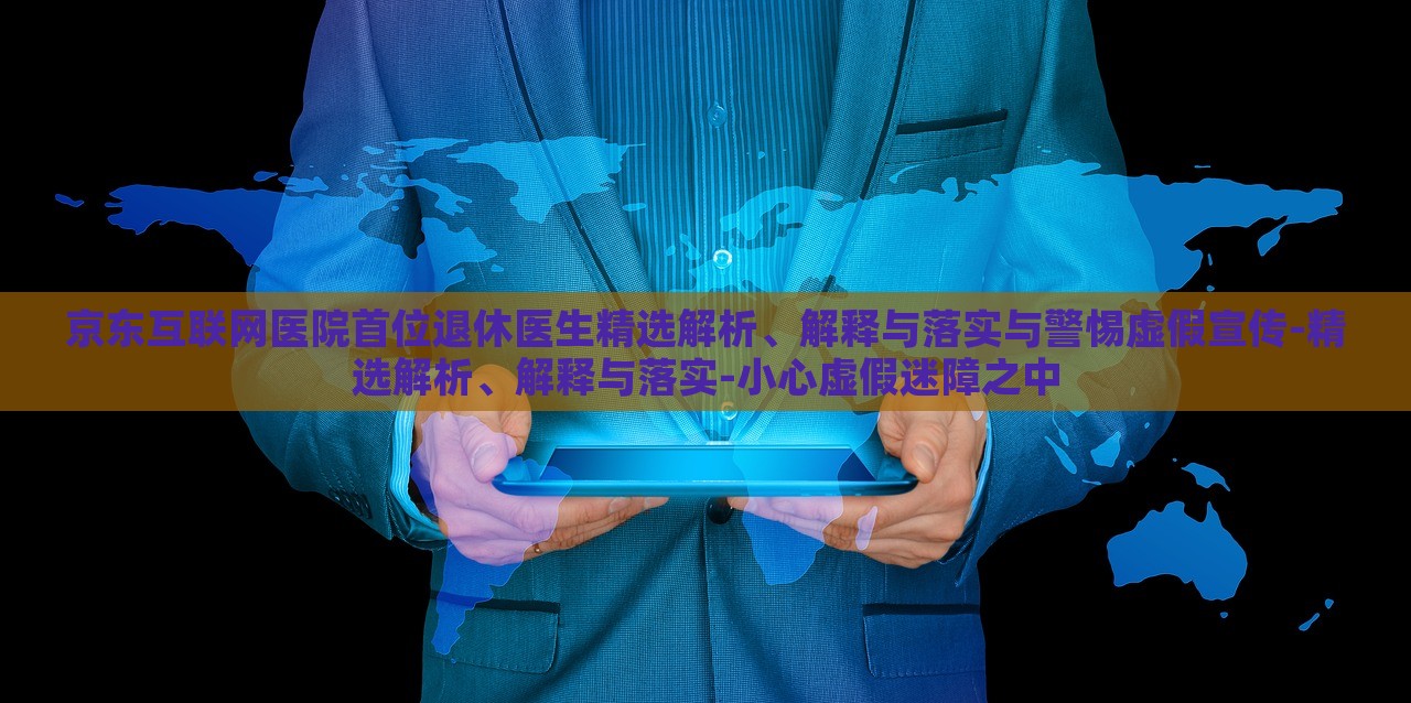 京東互聯(lián)網(wǎng)醫(yī)院首位退休醫(yī)生精選解析、解釋與落實與警惕虛假宣傳-精選解析、解釋與落實-小心虛假迷障之中