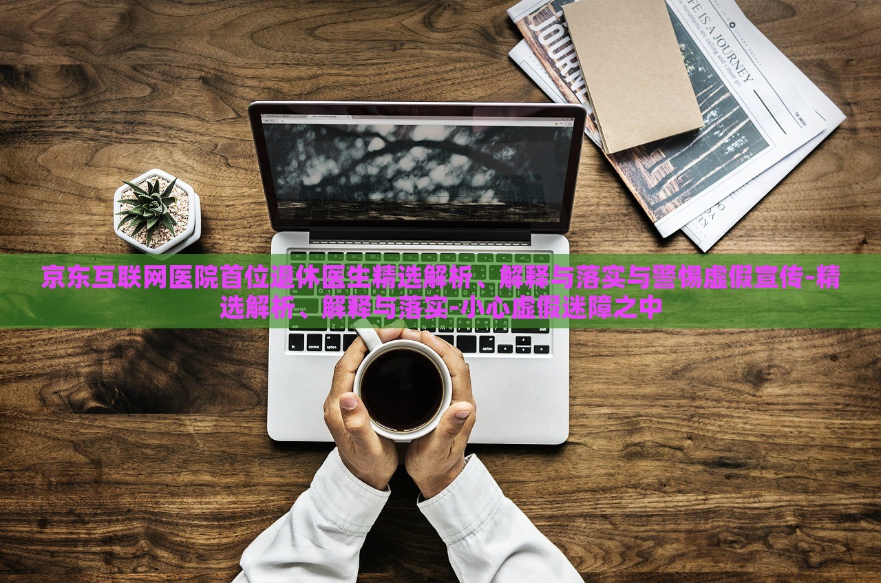 京東互聯(lián)網(wǎng)醫(yī)院首位退休醫(yī)生精選解析、解釋與落實與警惕虛假宣傳-精選解析、解釋與落實-小心虛假迷障之中