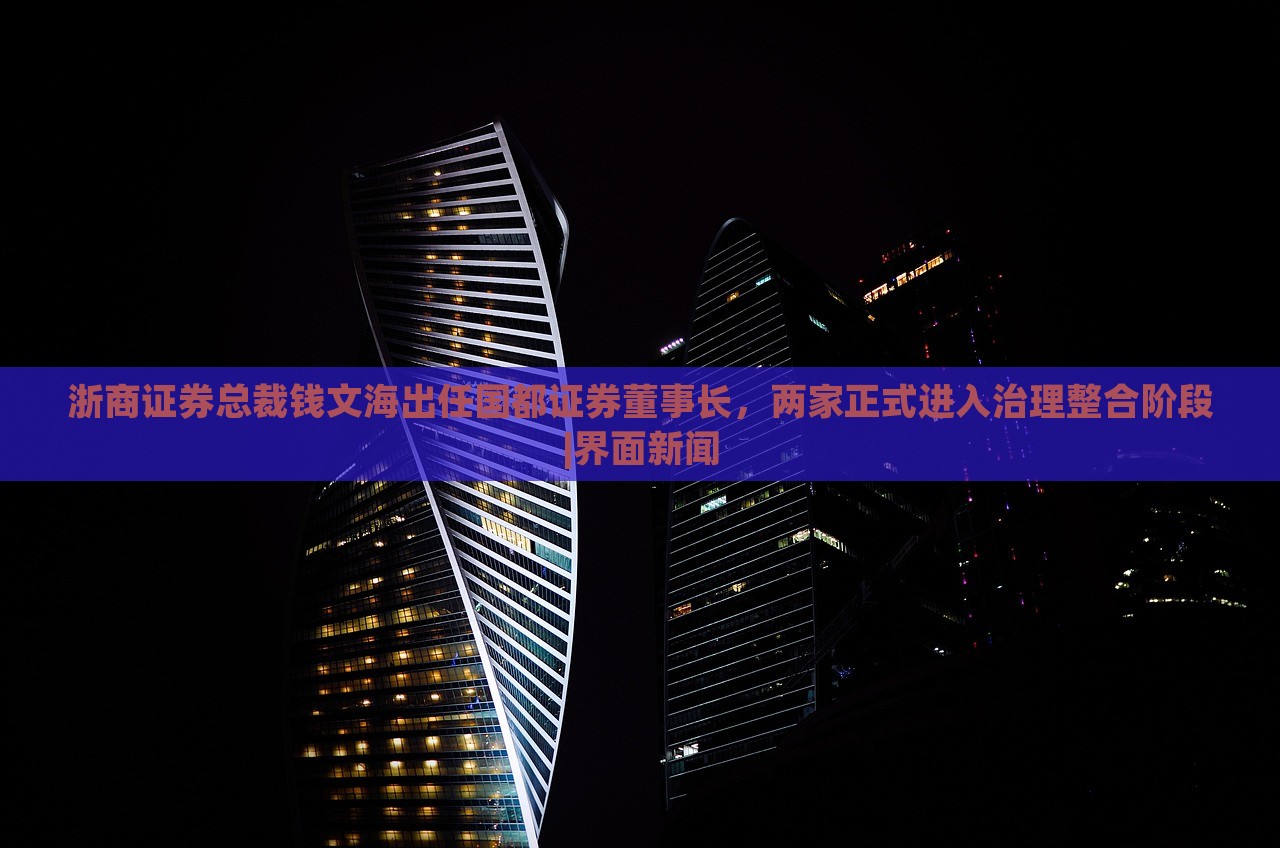 浙商證券總裁錢文海出任國都證券董事長，兩家正式進入治理整合階段|界面新聞