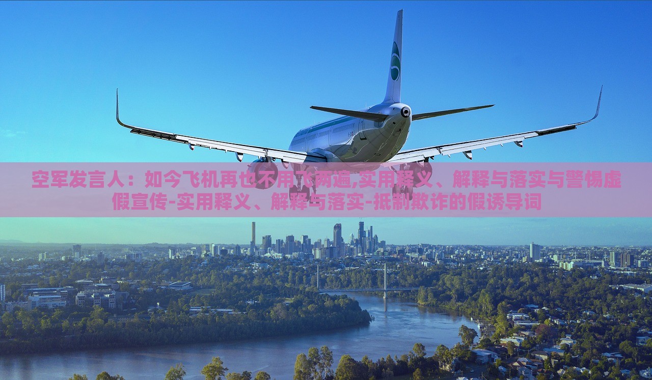空軍發(fā)言人：如今飛機再也不用飛兩遍,實用釋義、解釋與落實與警惕虛假宣傳-實用釋義、解釋與落實-抵制欺詐的假誘導(dǎo)詞
