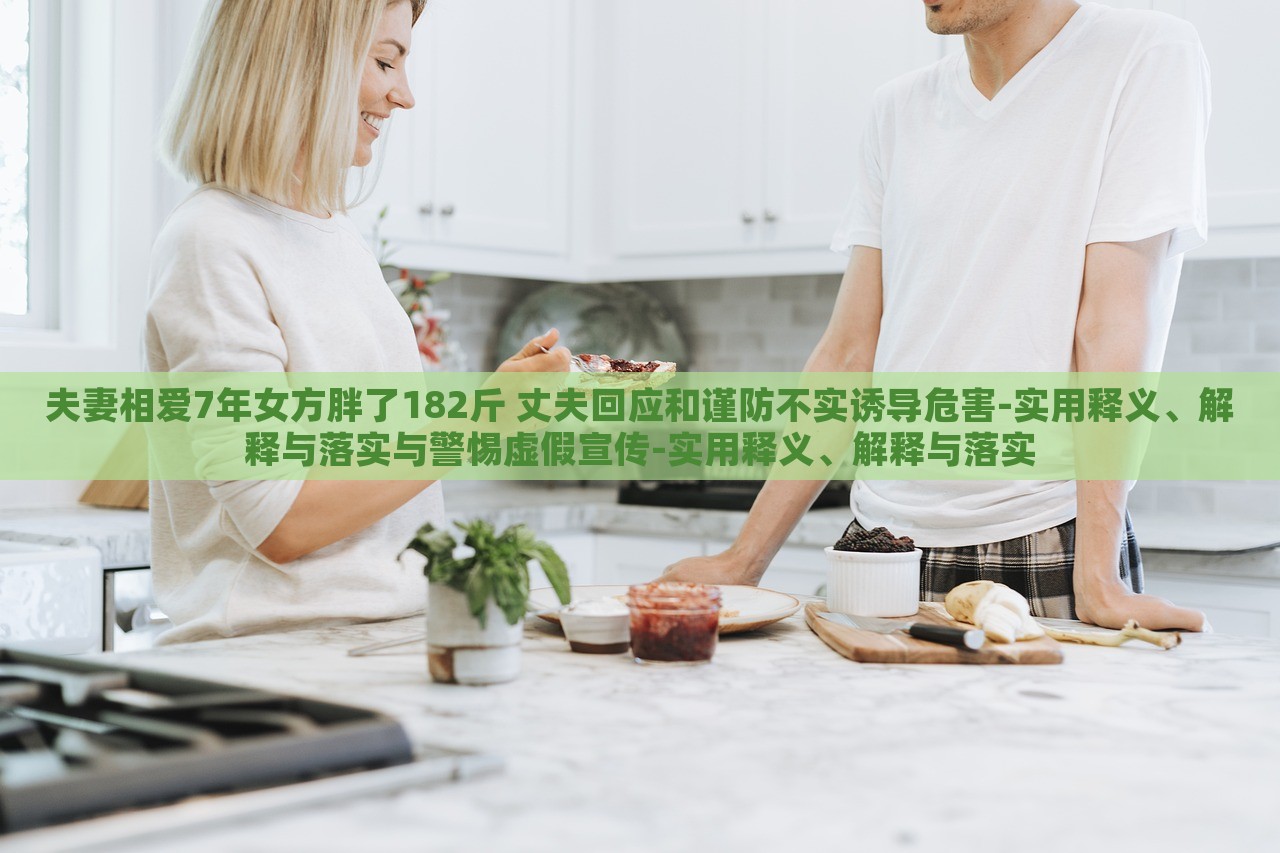 夫妻相愛(ài)7年女方胖了182斤 丈夫回應(yīng)和謹(jǐn)防不實(shí)誘導(dǎo)危害-實(shí)用釋義、解釋與落實(shí)與警惕虛假宣傳-實(shí)用釋義、解釋與落實(shí)