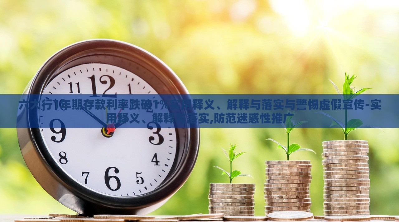 六大行1年期存款利率跌破1%實用釋義、解釋與落實與警惕虛假宣傳-實用釋義、解釋與落實,防范迷惑性推廣